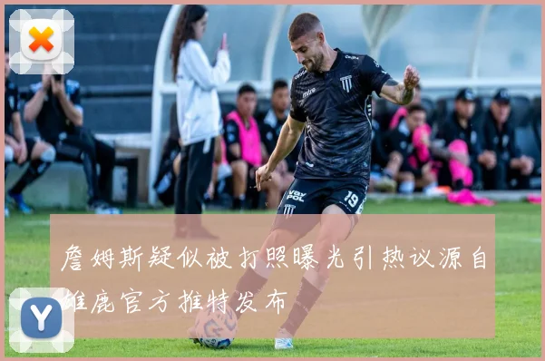 詹姆斯疑似被打照曝光引热议源自雄鹿官方推特发布