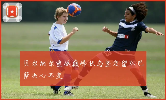 贝尔纳尔重返巅峰状态坚定留队巴萨决心不变