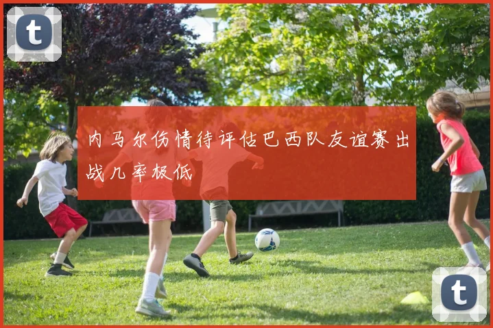 内马尔伤情待评估巴西队友谊赛出战几率极低