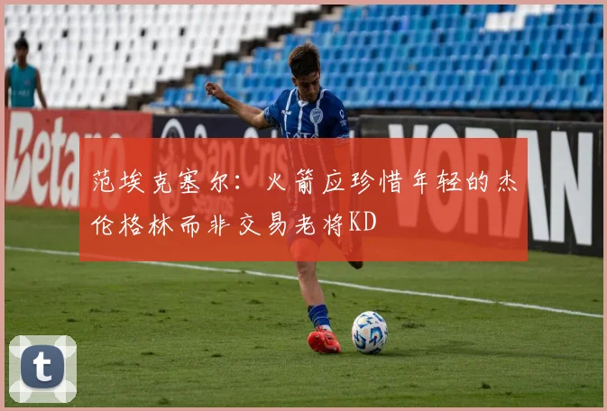 范埃克塞尔：火箭应珍惜年轻的杰伦格林而非交易老将KD