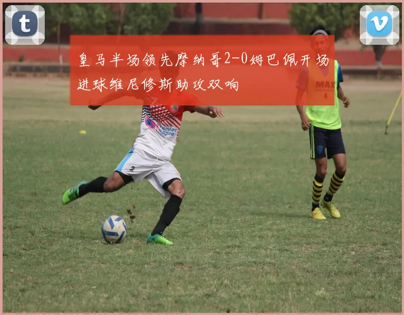 皇马半场领先摩纳哥2-0姆巴佩开场进球维尼修斯助攻双响