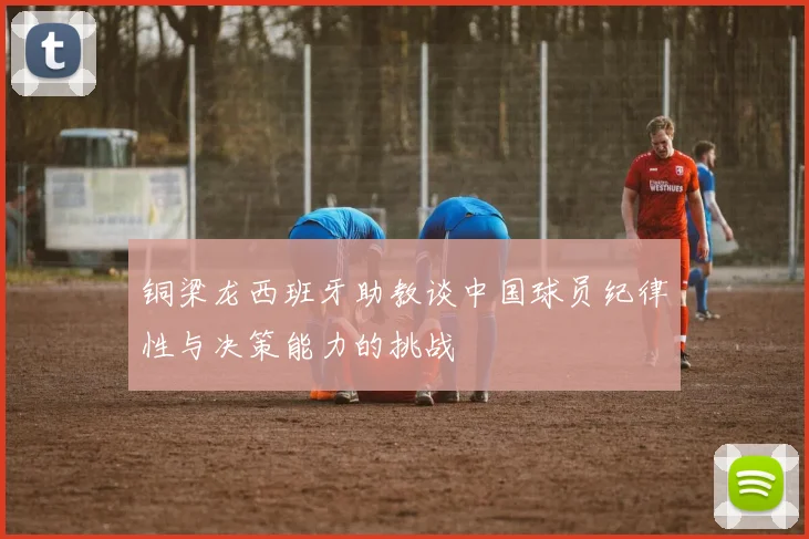 铜梁龙西班牙助教谈中国球员纪律性与决策能力的挑战