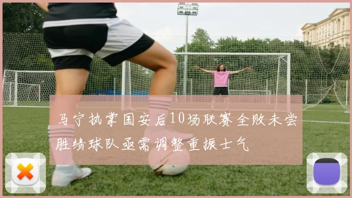 马宁执掌国安后10场联赛全败未尝胜绩球队亟需调整重振士气