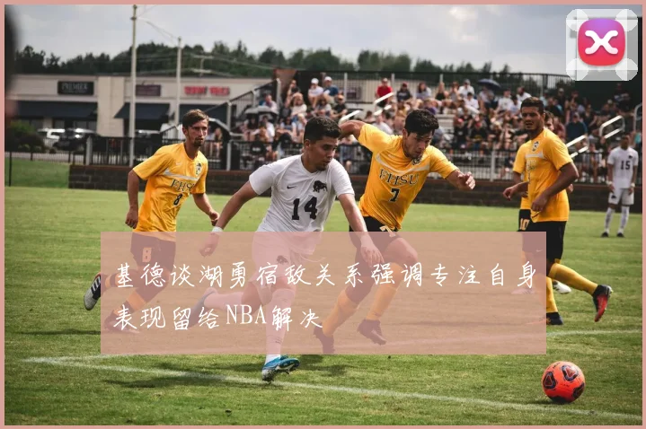 基德谈湖勇宿敌关系强调专注自身表现留给NBA解决