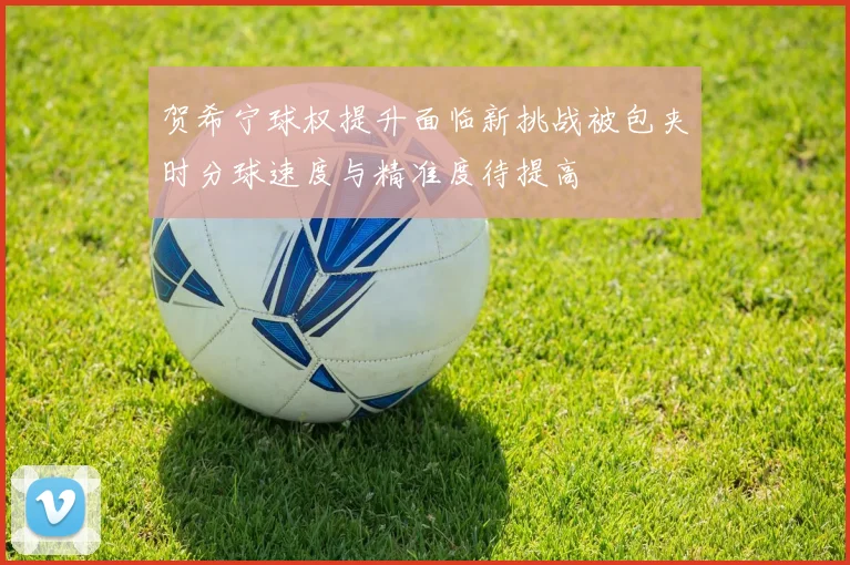 贺希宁球权提升面临新挑战被包夹时分球速度与精准度待提高