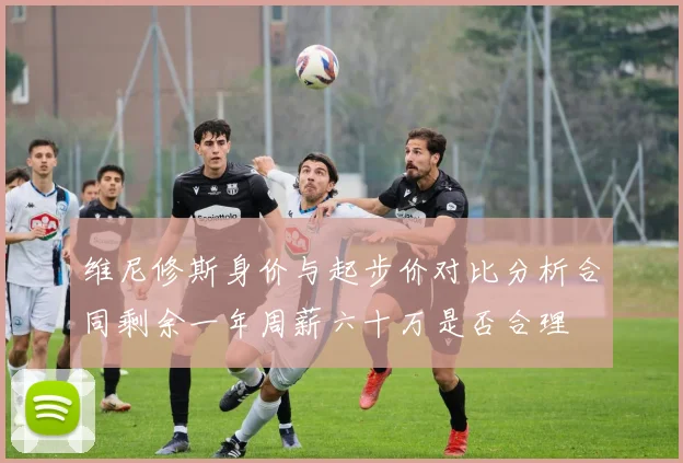 维尼修斯身价与起步价对比分析合同剩余一年周薪六十万是否合理